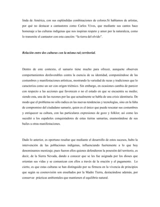 linda de América, con sus espléndidas combinaciones de colores.Si hablamos de artistas,
por qué no destacar a cantautores como Carlos Vives, que mediante sus cantos hace
homenaje a las culturas indígenas que nos inspiran respeto y amor por la naturaleza, como
lo transmite el cantautor con esta canción: “la tierra del olvido”.

Relación entre dos culturas con la misma raíz territorial.

Dentro de este contexto, el samario tiene mucho para ofrecer, aunquese observen
comportamientos desfavorables contra la esencia de su identidad, componiéndose de las
costumbres y manifestaciones artísticas, mostrando la variedad de razas y tradiciones que lo
caracteriza como un ser con origen triétnico. Sin embargo, en ocasiones cambia de parecer
con respecto a las acciones que favorecen o no el estado en que se encuentra su medio;
siendo esta, una de las razones por las que actualmente se habla de una crisis identitaria. De
modo que el problema no sólo radica en las nuevas tendencias y tecnologías, sino en la falta
de compromiso del ciudadano samario, quien es el único que puede rescatar sus costumbres
y enriquecer su cultura, con las particulares expresiones de gozo y folklor; así como les
sucedió a los españoles conquistadores de estas tierras samarias, enamorándose de sus
bailes u otras manifestaciones.

Dado lo anterior, es oportuno resaltar que mediante el desarrollo de estos sucesos, hubo la
intervención de las poblaciones indígenas, influenciando fuertemente a lo que hoy
denominamos mestizaje; pues fueron ellos quienes defendieron la posesión del territorio, es
decir, de la Sierra Nevada, dando a conocer que se les fue asignada por los dioses que
orientan sus vidas y se comunican con ellos a través de la oración y el pagamento. Lo
cierto, es que estas culturas se han distinguido por su firmeza en la vivencia de principios
que según su cosmovisión son enseñados por la Madre Tierra, destacándose además, por
conservar prácticas ambientales que mantienen el equilibrio natural.

 