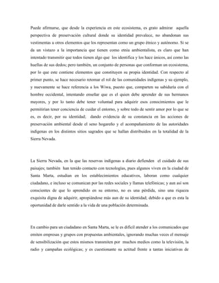 Puede afirmarse, que desde la experiencia en este ecosistema, es grato admirar aquella
perspectiva de preservación cultural donde su identidad prevalece, no abandonan sus
vestimentas u otros elementos que los representan como un grupo étnico y autónomo. Si se
da un vistazo a la importancia que tienen como etnia ambientalista, es claro que han
intentado transmitir que todos tienen algo que los identifica y los hace únicos, así como las
huellas de sus dedos; pero también, un conjunto de personas que conforman un ecosistema,
por lo que este contiene elementos que constituyen su propia identidad. Con respecto al
primer punto, se hace necesario retomar el rol de las comunidades indígenas y su ejemplo,
y nuevamente se hace referencia a los Wiwa, puesto que, comparten su sabiduría con el
hombre occidental, intentando enseñar que es el quien debe aprender de sus hermanos
mayores, y por lo tanto debe tener voluntad para adquirir esos conocimientos que le
permitirían tener conciencia de cuidar el entorno, y sobre todo de sentir amor por lo que se
es, es decir, por su identidad;

dando evidencia de su constancia en las acciones de

preservación ambiental desde el seno hogareño y el acompañamiento de las autoridades
indígenas en los distintos sitios sagrados que se hallan distribuidos en la totalidad de la
Sierra Nevada.

La Sierra Nevada, en la que las reservas indígenas a diario defienden el cuidado de sus
paisajes; también han tenido contacto con tecnologías, pues algunos viven en la ciudad de
Santa Marta, estudian en los establecimientos educativos, laboran como cualquier
ciudadano, e incluso se comunican por las redes sociales y llamas telefónicas; y aun así son
conscientes de que lo aprendido en su entorno, no es una pérdida, sino una riqueza
exquisita digna de adquirir, apropiándose más aun de su identidad; debido a que es esta la
oportunidad de darle sentido a la vida de una población determinada.

En cambio para un ciudadano en Santa Marta, se le es difícil atender a los comunicados que
emiten empresas y grupos con propuestas ambientales, ignorando muchas veces el mensaje
de sensibilización que estos mismos transmiten por muchos medios como la televisión, la
radio y campañas ecológicas; y es cuestionante su actitud frente a tantas iniciativas de

 
