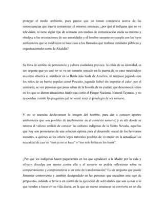 proteger el medio ambiente, pues parece que no toman conciencia acerca de las
consecuencias que traería contaminar el entorno; entonces, ¿por qué el indígena que no ve
televisión, ni tiene algún tipo de contacto con medios de comunicación cuida su entorno y
obedece a las orientaciones de sus autoridades y el hombre samario no cumple con las leyes
ambientales que se establecen ni hace caso a los llamados que realizan entidades públicas y
organizacionales como la Alcaldía?

Su falta de sentido de pertenencia y cultura ciudadana provoca la crisis de su identidad, es
tan urgente que ya casi no se ve un samario sentado en la puerta de su casa meciéndose
mientras observa el atardecer en la Bahía más linda de América, ni tampoco jugando con
los niños de un barrio popular como Pescaito, jugando futbol sin importar el calor; por el
contrario, se ven personas que poco saben de la historia de su ciudad, que desconocen sitios
en los que se dieron situaciones históricas como el Parque Nacional Natural Tayrona, y no
responden cuando les preguntas qué se siente tener el privilegio de ser samario.

Y no se necesita desfavorecer la imagen del hombre, para dar a conocer aportes
ambientales que son posibles de implementar en el contexto samario; y es allí donde se
retoma el valioso sentido de conocer las culturas indígenas de la Sierra Nevada, aquellas
que hoy son promotoras de una solución óptima para el desarrollo social de los hermanos
menores, a quienes se les ofrece leyes naturales posibles de vivenciar en la actualidad sin
necesidad de caer en “eso ya no se hace” o “eso solo lo hacen los locos”.

¿Por qué los indígenas hacen pagamentos en los que agradecen a la Madre por la vida y
ofrecen disculpa por atentar contra ella y el samario no podría reflexionar sobre su
comportamiento y comprometerse a ser ente de transformación? Es un pregunta que puede
fomentar controversia y también desagradado en las personas que escuchen este tipo de
propuestas, estando a favor o en contra de la ejecución de actividades que son ajenas a lo
que tienden a hacer en su vida diaria, en la que un nuevo amanecer se convierte en un día

 