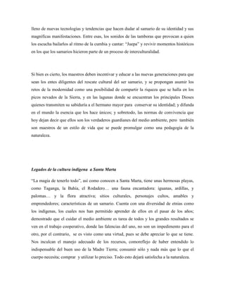 lleno de nuevas tecnologías y tendencias que hacen dudar al samario de su identidad y sus
magníficas manifestaciones. Entre esas, los sonidos de las tamboras que provocan a quien
los escucha bailarlos al ritmo de la cumbia y cantar: “Juepa” y revivir momentos históricos
en los que los samarios hicieron parte de un proceso de interculturalidad.

Si bien es cierto, los maestros deben incentivar y educar a las nuevas generaciones para que
sean los entes diligentes del rescate cultural del ser samario, y se propongan asumir los
retos de la modernidad como una posibilidad de compartir la riqueza que se halla en los
picos nevados de la Sierra, y en las lagunas donde se encuentran los principales Dioses
quienes transmiten su sabiduría a el hermano mayor para conservar su identidad; y difunda
en el mundo la esencia que los hace únicos; y sobretodo, las normas de convivencia que
hoy dejan decir que ellos son los verdaderos guardianes del medio ambiente, pero también
son maestros de un estilo de vida que se puede promulgar como una pedagogía de la
naturaleza.

Legados de la cultura indígena a Santa Marta
“La magia de tenerlo todo”, así como conocen a Santa Marta, tiene unas hermosas playas,
como Taganga, la Bahía, el Rodadero… una fauna encantadora: iguanas, ardillas, y
palomas… y la flora atractiva; sitios culturales, personajes cultos, amables y
emprendedores; características de un samario. Cuenta con una diversidad de etnias como
los indígenas, los cuales nos han permitido aprender de ellos en el pasar de los años;
demostrado que el cuidar el medio ambiente es tarea de todos y los grandes resultados se
ven en el trabajo cooperativo, donde las falencias del uno, no son un impedimento para el
otro, por el contrario, se es visto como una virtud, pues se debe apreciar lo que se tiene.
Nos inculcan el manejo adecuado de los recursos, comoreflejo de haber entendido lo
indispensable del buen uso de la Madre Tierra; consumir sólo y nada más que lo que el
cuerpo necesita; comprar y utilizar lo preciso. Todo esto dejará satisfecha a la naturaleza.

 