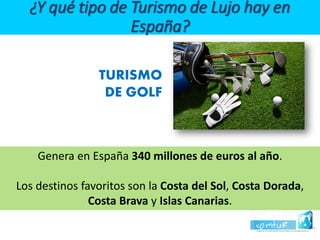 TURISMO 
DE GOLF ¿Y qué tipo de Turismo de Lujo hay en España? 
Genera en España 340 millones de euros al año. 
Los destinos favoritos son la Costa del Sol, Costa Dorada, Costa Brava y Islas Canarias.  