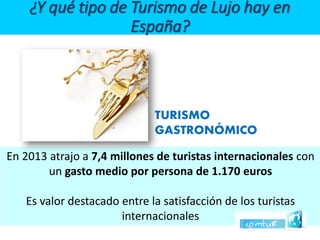 En 2013 atrajo a 7,4 millones de turistas internacionales con ungasto medio por persona de 1.170 euros 
Es valor destacado entre la satisfacción de los turistas internacionales 
TURISMOGASTRONÓMICO ¿Y qué tipo de Turismo de Lujo hay en España?  