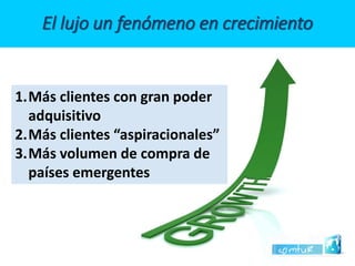 El lujo un fenómeno en crecimiento 
1.Más clientes con gran poder adquisitivo 
2.Más clientes “aspiracionales” 
3.Más volumen de compra de países emergentes  