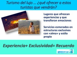 Lugares que ofrezcan experiencias y que transfieran emociones 
Servicios esmerados en estructuras exclusivas con «alma» y estilo propioTurismo del lujo … ¿qué ofrecer a estos turistas que vendrán?  