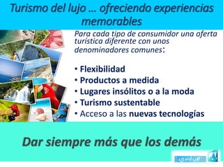 Para cada tipo de consumidor una oferta turística diferente con unos denominadores comunes: 
•Flexibilidad 
•Productos a medida 
•Lugares insólitos o a la moda 
•Turismo sustentable 
•Acceso a las nuevas tecnologíasTurismo del lujo … ofreciendo experiencias memorables  