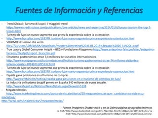 Fuente ImagenesShutterstocky enlaúltima página de agradecimientos 
<a href="http://www.shutterstock.com/gallery-762415p1.html?cr=00&pl=edit-00">Gil C</a> / <a href="http://www.shutterstock.com/editorial?cr=00&pl=edit-00">Shutterstock.com</a> Fuentes de Información y Referencias 
-TrendGlobali: Turismo di lussoi 7 maggioritrendhttps://www.credit-suisse.com/publications/one-articles/news-and-expertise/2014/01/it/luxury-tourism-the-top-7- trends.html 
-Turismo de lujo: un nuevo segmento que prima la experiencia sobre la ostentación 
-http://www.hosteltur.com/163370_turismo-lujo-nuevo-segmento-prima-experiencia-ostentacion.html 
-SOLOMO: ilturismo che verráfile:///C:/Users/LOREDANA/Downloads/master%20meeting%2031.01.2014%20pagg.%2026-31%20(1).pdf 
-True Luxury Global Consumer Insight –BCG y Fondazione Altagamma http://www.anteprima-fair.com/sites/anteprima- fair.com/files/pdf/report_branchini.pdf 
-El turismo gastronómico atrae 7,4 millones de visitantes internacionales http://www.europapress.es/turismo/nacional/noticia-turismo-gastronomico-atrae-74-millones-visitantes- internacionales-20140216095937.html 
-Turismo de lujo: un nuevo segmento que prima la experiencia sobre la ostentaciónhttp://www.hosteltur.com/163370_turismo-lujo-nuevo-segmento-prima-experiencia-ostentacion.html 
-España gana posiciones en el turismo de comprashttp://www.efetur.com/noticia/espana-gana-posiciones-en-el-turismo-de-compras-de-lujo/ 
-La industria del turismo de golf genera en España 340 millones de euros anualeshttp://www.rfegolf.es/Noticias/NewsDetails.aspx?NewsId=5138 
-Megatendencias: http://www.marketingdirecto.com/punto-de-vista/editorial/10-megatendencias-que-cambiaran-su-vida-y-su- marketing/ http://prezi.com/kn40mi7v3jy5/megatendencias/ 
