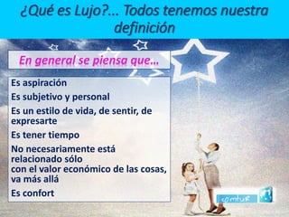 ¿Qué es Lujo?... Todos tenemos nuestra definiciónEn general se piensa que… 
Es aspiración 
Es subjetivo y personal 
Es un estilo de vida, de sentir, de expresarte 
Es tener tiempo 
No necesariamente está relacionado sólo con el valor económico de las cosas, va más allá 
Es confort  