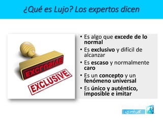 ¿Qué es Lujo? Los expertos dicen 
•Es algo que excede de lo normal 
•Es exclusivoy difícil de alcanzar 
•Es escasoy normalmente caro 
•Es un concepto y un fenómeno universal 
•Es único y auténtico, imposible e imitar  