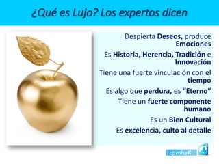 DespiertaDeseos, produce Emociones 
EsHistoria, Herencia, Tradición e Innovación 
Tiene una fuerte vinculación con el tiempo 
Es algo que perdura, es“Eterno” 
Tiene unfuerte componente humano 
Es un Bien Cultural 
Es excelencia, culto al detalle ¿Qué es Lujo? Los expertos dicen  