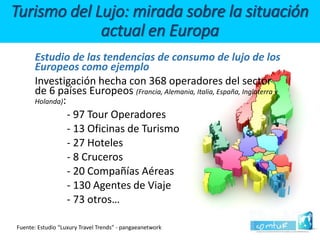 Estudio de las tendencias de consumo de lujo de los Europeos como ejemplo 
Investigación hecha con 368 operadores del sector de 6 países Europeos (Francia, Alemania, Italia, España, Inglaterra y Holanda): 
-97 Tour Operadores 
-13 Oficinas de Turismo 
-27 Hoteles 
-8 Cruceros 
-20 Compañías Aéreas 
-130 Agentes de Viaje 
-73 otros… Turismo del Lujo: mirada sobre la situación actual en Europa 
Fuente: Estudio “Luxury TravelTrends” -pangaeanetwork  
