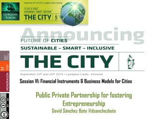 Session VI: Financial Instruments & Business Models for Cities 
Public Private Partnership for fostering Entrepreneurship 
David Sánchez Bote @dsanchezbote  