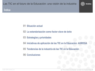 Índice 01 Situación actual 02 La estandarización como factor clave de éxito 03 Estrategias y prioridades 04 Iniciativas de aplicación de las TIC en la Educación: AGREGA   05 Tendencias de la industria de las TIC en la Educación 06 Conclusiones Las TIC en el futuro de la Educación: una visión de la industria 