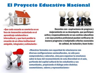El Proyecto Educativo Nacional




«Que cada escuela se convierta en un                  Docentes con «aspiraciones de progreso y
foco de innovación sustentado en el             mejoramiento en su desempeño, que participen
aprendizaje colaborativo e                activa y responsablemente en sus centros educativos
intercultural, y que hará posible la       y en cuya práctica profesional puedan verificarse de
creación de un clima institucional         manera progresiva e inobjetable criterios esenciales
amigable, integrador y estimulante»                       de calidad, de inclusión y buen trato»

                          «Maestros formados con capacidad de relacionarse con
                          diversas configuraciones socioculturales, no sólo para
                          comprenderlas y valorarlas, sino para organizar la enseñanza
                          sobre la base del reconocimiento de esta diversidad en el aula,
                          partiendo del capital cultural de los estudiantes y sus
                          comunidades, propiciando el diálogo entre distintas
                          cosmovisiones, valores y representaciones»
 