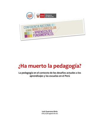 ¿Ha muerto la pedagogía?
La pedagogía en el contexto de los desafíos actuales a los
aprendizajes y las escuelas en el Perú
Luis Guerrero Ortiz
Lima, 09 de agosto de 2012
 