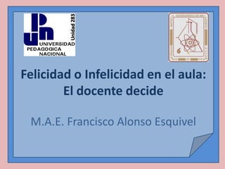 Unidad 283
Felicidad o Infelicidad en el aula:
        El docente decide

 M.A.E. Francisco Alonso Esquivel
 