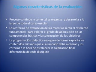 Algunas características de la evaluación:
• Proceso continuo y como tal se organiza y desarrolla a lo
largo de todo el curso escolar.
• Los criterios de evaluación de las materias serán el referente
fundamental para valorar el grado de adquisición de las
competencias básicas y la consecución de los objetivos
• La programación didáctica recogerá de forma explícita los
contenidos mínimos que el alumnado debe alcanzar y los
criterios a la hora de establecer la calificación final
diferenciada de cada disciplina

 