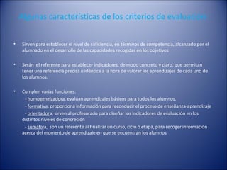 Algunas características de los criterios de evaluación:
•

Sirven para establecer el nivel de suficiencia, en términos de competencia, alcanzado por el
alumnado en el desarrollo de las capacidades recogidas en los objetivos

•

Serán el referente para establecer indicadores, de modo concreto y claro, que permitan
tener una referencia precisa e idéntica a la hora de valorar los aprendizajes de cada uno de
los alumnos.

•

Cumplen varias funciones:
- homogeneizadora, evalúan aprendizajes básicos para todos los alumnos.
- formativa, proporciona información para reconducir el proceso de enseñanza-aprendizaje
- orientadora, sirven al profesorado para diseñar los indicadores de evaluación en los
distintos niveles de concreción
- sumativa, son un referente al finalizar un curso, ciclo o etapa, para recoger información
acerca del momento de aprendizaje en que se encuentran los alumnos

 