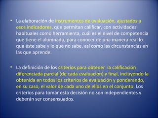 • La elaboración de instrumentos de evaluación, ajustados a
esos indicadores, que permitan calificar, con actividades
habituales como herramienta, cuál es el nivel de competencia
que tiene el alumnado, para conocer de una manera real lo
que éste sabe y lo que no sabe, así como las circunstancias en
las que aprende.
• La definición de los criterios para obtener la calificación
diferenciada parcial (de cada evaluación) y final, incluyendo la
obtenida en todos los criterios de evaluación y ponderando,
en su caso, el valor de cada uno de ellos en el conjunto. Los
criterios para tomar esta decisión no son independientes y
deberán ser consensuados.

 