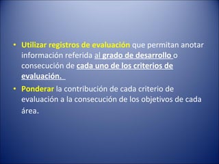 • Utilizar registros de evaluación que permitan anotar
información referida al grado de desarrollo o
consecución de cada uno de los criterios de
evaluación.
• Ponderar la contribución de cada criterio de
evaluación a la consecución de los objetivos de cada
área.

 