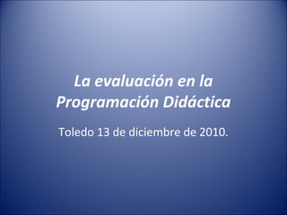 La evaluación en la
Programación Didáctica
Toledo 13 de diciembre de 2010.

 
