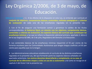 Ley Orgánica 2/2006, de 3 de mayo, de
Educación.
Artículo 6. Currículo.—1. A los efectos de lo dispuesto en esta Ley, se entiende por currículo el
conjunto de objetivos, competencias básicas, contenidos, métodos pedagógicos y criterios
de evaluación de cada una de las enseñanzas reguladas en la presente Ley.
2. Con el fin de asegurar una formación común y garantizar la validez de los títulos
correspondientes, el Gobierno fijará, en relación con los objetivos, competencias básicas,
contenidos y criterios de evaluación, los aspectos básicos del currículo que constituyen las
enseñanzas mínimas a las que se refiere la disposición adicional primera, apartado 2, letra c)
de la Ley Orgánica 8/1985, de 3 de julio, Reguladora del Derecho a la Educación.
3. Los contenidos básicos de las enseñanzas mínimas requerirán el 55 por ciento de los
horarios escolares para las Comunidades Autónomas que tengan lengua cooficial y el 65 por
ciento para aquéllas que no la tengan.
4. Las Administraciones educativas establecerán el currículo de las distintas enseñanzas
reguladas en la presente Ley, del que formarán parte los aspectos básicos señalados en
apartados anteriores. Los centros docentes desarrollarán y completarán, en su caso, el
currículo de las diferentes etapas y ciclos en uso de su autonomía y tal como se recoge en el
capítulo II del título V de la presente Ley.

 