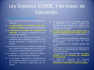 Ley Orgánica 2/2006, 3 de mayo, de
Educación.
Artículo 91. Funciones del profesorado:
1. Las funciones del profesorado son, entre otras, las
siguientes:
a) La programación y la enseñanza de las áreas,
materias y módulos que tengan encomendados.
b) La evaluación del proceso de aprendizaje del
alumnado, así como la evaluación de los
procesos de enseñanza.
c) La tutoría de los alumnos, la dirección y la
orientación de su aprendizaje y el apoyo en su
proceso educativo, en colaboración con las
familias.
d) La orientación educativa, académica y profesional
de los alumnos, en colaboración, en su caso, con
los servicios o departamentos especializados.
e) La atención al desarrollo intelectual, afectivo,
psicomotriz, social y moral del alumnado.
f) La promoción, organización y participación en
las actividades complementarias, dentro o fuera
del recinto educativo, programadas por los
centros.

g)

h)

i)
j)
k)
l)
2.

La contribución a que las actividades del centro
se desarrollen en un clima de respeto, de
tolerancia, de participación y de libertad para
fomentar en los alumnos los valores de la
ciudadanía democrática.
La información periódica a las familias sobre el
proceso de aprendizaje de sus hijos e hijas, así
como la orientación para su cooperación en el
mismo.
La coordinación de las actividades docentes, de
gestión y de dirección que les sean
encomendadas.
La participación en la actividad general del
centro.
La participación en los planes de evaluación que
determinen las Administraciones educativas o
los propios centros.
La investigación, la experimentación y la mejora
continua de los procesos de enseñanza
correspondiente.
Los profesores realizarán las funciones
expresadas en el apartado anterior bajo el
principio de colaboración y trabajo en equipo.

 