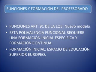 • FUNCIONES ART. 91 DE LA LOE: Nuevo modelo
• ESTA POLIVALENCIA FUNCIONAL REQUIERE
UNA FORMACIÓN INICIAL ESPECIFICA Y
FORMACIÓN CONTINUA.
• FORMACIÓN INICIAL: ESPACIO DE EDUCACIÓN
SUPERIOR EUROPEO.

 