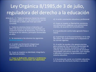 Ley Orgánica 8/1985,de 3 de julio,
reguladora del derecho a la educación
Artículo 6.—1. Todos los alumnos tienen los mismos
derechos y deberes, sin más distinciones que las
derivadas de su edad y del nivel que estén
cursando.
2. Todos los alumnos tienen el derecho y el
deber de conocer la Constitución Española y el
respectivo Estatuto de Autonomía, con el fin de
formarse en los valores y principios reconocidos
en ellos.
3. Se reconocen a los alumnos los siguientes
derechos básicos:
a) A recibir una formación integral que
contribuya al pleno desarrollo de su
personalidad.
b) A que se respeten su identidad, integridad y
dignidad personales.
c) A que su dedicación, esfuerzo y rendimiento
sean valorados y reconocidos con objetividad.

d) A recibir orientación educativa y profesional.
e) A que se respete su libertad de conciencia,
sus convicciones religiosas y sus convicciones
morales, de acuerdo con la Constitución.
f) A la protección contra toda agresión física o
moral.
g) A participar en el funcionamiento y en la vida
del centro, de conformidad con lo dispuesto en
las normas vigentes.
h) A recibir las ayudas y los apoyos precisos
para compensar las carencias y desventajas de
tipo personal, familiar, económico, social y
cultural, especialmente en el caso de presentar
necesidades educativas especiales, que impidan
o dificulten el acceso y la permanencia en el
sistema educativo.
i) A la protección social, en el ámbito educativo,
en los casos de infortunio familiar o accidente

 