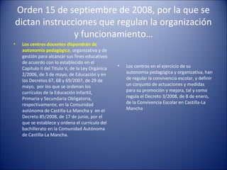 Orden 15 de septiembre de 2008, por la que se
dictan instrucciones que regulan la organización
y funcionamiento…
•

Los centros docentes dispondrán de
autonomía pedagógica, organizativa y de
gestión para alcanzar sus fines educativos
de acuerdo con lo establecido en el
Capítulo II del Titulo V, de la Ley Orgánica
2/2006, de 3 de mayo, de Educación y en
los Decretos 67, 68 y 69/2007, de 29 de
mayo, por los que se ordenan los
currículos de la Educación Infantil,
Primaria y Secundaria Obligatoria,
respectivamente, en la Comunidad
autónoma de Castilla-La Mancha y en el
Decreto 85/2008, de 17 de junio, por el
que se establece y ordena el currículo del
bachillerato en la Comunidad Autónoma
de Castilla-La Mancha.

•

Los centros en el ejercicio de su
autonomía pedagógica y organizativa, han
de regular la convivencia escolar, y definir
un conjunto de actuaciones y medidas
para su promoción y mejora, tal y como
regula el Decreto 3/2008, de 8 de enero,
de la Convivencia Escolar en Castilla-La
Mancha

 