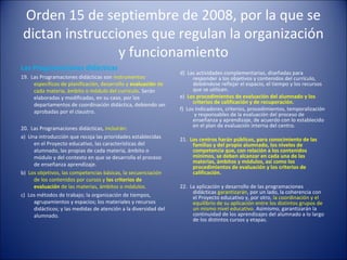 Orden 15 de septiembre de 2008, por la que se
dictan instrucciones que regulan la organización
y funcionamiento
Las Programaciones didácticas
19. Las Programaciones didácticas son instrumentos
específicos de planificación, desarrollo y evaluación de
cada materia, ámbito o módulo del currículo. Serán
elaboradas y modificadas, en su caso, por los
departamentos de coordinación didáctica, debiendo ser
aprobadas por el claustro.
20. Las Programaciones didácticas, incluirán:
a) Una introducción que recoja las prioridades establecidas
en el Proyecto educativo, las características del
alumnado, las propias de cada materia, ámbito o
módulo y del contexto en que se desarrolla el proceso
de enseñanza aprendizaje.
b) Los objetivos, las competencias básicas, la secuenciación
de los contenidos por cursos y los criterios de
evaluación de las materias, ámbitos o módulos.
c) Los métodos de trabajo; la organización de tiempos,
agrupamientos y espacios; los materiales y recursos
didácticos; y las medidas de atención a la diversidad del
alumnado.

d) Las actividades complementarias, diseñadas para
responder a los objetivos y contenidos del currículo,
debiéndose reflejar el espacio, el tiempo y los recursos
que se utilicen.
e) Los procedimientos de evaluación del alumnado y los
criterios de calificación y de recuperación.
f) Los indicadores, criterios, procedimientos, temporalización
y responsables de la evaluación del proceso de
enseñanza y aprendizaje, de acuerdo con lo establecido
en el plan de evaluación interna del centro.
21. Los centros harán públicos, para conocimiento de las
familias y del propio alumnado, los niveles de
competencia que, con relación a los contenidos
mínimos, se deben alcanzar en cada una de las
materias, ámbitos y módulos, así como los
procedimientos de evaluación y los criterios de
calificación.
22. La aplicación y desarrollo de las programaciones
didácticas garantizarán, por un lado, la coherencia con
el Proyecto educativo y, por otro, la coordinación y el
equilibrio de su aplicación entre los distintos grupos de
un mismo nivel educativo. Asimismo, garantizarán la
continuidad de los aprendizajes del alumnado a lo largo
de los distintos cursos y etapas.

 