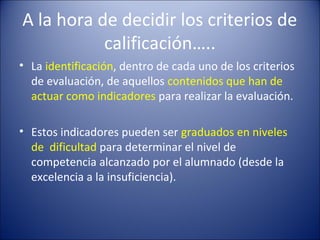 A la hora de decidir los criterios de
calificación…..
• La identificación, dentro de cada uno de los criterios
de evaluación, de aquellos contenidos que han de
actuar como indicadores para realizar la evaluación.
• Estos indicadores pueden ser graduados en niveles
de dificultad para determinar el nivel de
competencia alcanzado por el alumnado (desde la
excelencia a la insuficiencia).

 