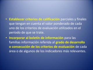 • Establecer criterios de calificación parciales y finales
que tengan en cuenta el valor ponderado de cada
uno de los criterios de evaluación utilizados en el
periodo de que se trate.
• Incorporar al boletín de información para las
familias información referida al grado de desarrollo
o consecución de los criterios de evaluación de cada
área o de algunos de los indicadores más relevantes.

 
