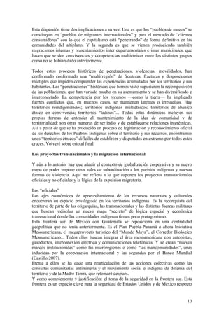 Esta dispersión tiene dos implicaciones a su vez. Una es que los ―pueblos de mozos‖ se
constituyen en ―pueblos de migrantes internacionales‖ y para el mercado de ―clientes
consumidores‖ con lo que el capitalismo está ―penetrando‖ de forma definitiva en las
comunidades del altiplano. Y la segunda es que se vienen produciendo también
migraciones internas y reasentamientos inter departamentales e inter municipales, que
hacen que se den convivencias y competencias multiétnicas entre los distintos grupos
como no se habían dado anteriormente.

Todos estos procesos históricos de penetraciones, violencias, movilidades, han
conformado conformado una ―multirregión‖ de fronteras, fracturas y desposesiones
múltiples que impiden comprender las experiencias acumuladas por los territorios y sus
habitantes. Las ―penetraciones‖ históricas que hemos visto supusieron la recomposición
de las poblaciones, que han variado mucho en su asentamiento y se han diversificado e
interconectado. La competencia por los recursos —como la tierra— ha implicado
fuertes conflictos que, en muchos casos, se mantienen latentes o irresueltos. Hay
territorios reindigenizados; territorios indígenas multiétnicos; territorios de abanico
étnico en convivencia; territorios ―ladinos‖... Todas estas dinámicas incluyen sus
propias formas de entender el mantenimiento de la idea de comunidad y de
territorialidad: son otras maneras de ser indio y de establecerse relaciones interétnicas.
Así a pesar de que se ha producido un proceso de legitimación y reconocimiento oficial
de los derechos de los Pueblos Indígenas sobre el territorio y sus recursos, encontramos
unos ―territorios étnicos‖ difíciles de establecer y disputados en extremo por todos estos
cruces. Volveré sobre esto al final.

Los proyectos transnacionales y la migración internacional

Y aún a lo anterior hay que añadir el contexto de globalización corporativa y su nuevo
mapa de poder impone otros roles de subordinación a los pueblos indígenas y nuevas
formas de violencia. Aquí me refiero a lo que suponen los proyectos transnacionales
oficiales y no oficiales y la lógica de la expulsión migratoria.

Los ―oficiales‖
Los ejes económicos de aprovechamiento de los recursos naturales y culturales
encuentran un espacio privilegiado en los territorios indígenas. Es la reconquista del
territorio de parte de las oligarquías, las transnacionales y las distintas fuerzas militares
que buscan rediseñar un nuevo mapa ―secreto‖ de lógica espacial y económica
transnacional donde las comunidades indígenas tienen poco protagonismo.
Esta frontera sur de México con Guatemala se reposiciona en una centralidad
geopolítica que no tenía anteriormente. Es el Plan Puebla-Panamá o ahora Iniciativa
Mesoamericana, el megaproyecto turístico del ―Mundo Maya‖, el Corredor Biológico
Mesoamericano... Todos ellos buscan integrar el área mesoamericana con autopistas,
gasoductos, interconexión eléctrica y comunicaciones telefónicas. Y se crean ―nuevos
marcos institucionales‖ como las microregiones o como ―las mancomunidades‖, unas
inducidas por la cooperación internacional y las segundas por el Banco Mundial
(Castillo 2007).
Frente a ellos se ha dado una rearticulación de las acciones colectivas como las
consultas comunitarias antiminería y el movimiento social e indígena de defensa del
territorio y de la Madre Tierra, que retomaré después.
Y como complemento y justificación: el tema de la seguridad en la frontera sur. Esta
frontera es un espacio clave para la seguridad de Estados Unidos y de México respecto


                                                                                          10
 