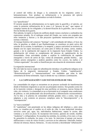 al control del tráfico de drogas y la contención de los migrantes centro y
latinoamericanos. Esto produce su militarización y la presencia del ejército
norteamericano, mexicano y guatemalteco en toda la frontera.

Los ―paraoficiales‖
El reciente pasado de enfrentamientos en la región entre la guerrilla y el ejército, así
como la posterior militarización de la zona y el ―proceso de paz‖ -que supuso el
complejo retorno de los refugiados y la desmovilización de la guerrilla-, aun se siente.
Son las heridas de la guerra.
Pero además, la región es fuente de conflictos donde vienen a incluirse y confundirse las
expresiones actuales. En el repliegue actual del Estado, sus vacíos son ocupados por
otras instancias y fuerzas y se dan proyectos igualmente transnacionales con otras
normas e intereses.
Al trasiego histórico del comercio ―hormiga‖ y del contrabando del tabaco, el licor, las
telas, la gasolina, se añade el que Huehuetenango se constituya en parte activa del
corredor de la cocaína, la marihuana y la amapola, y parece convertirse en territorio en
disputa con los capos mexicanos; así como para el tráfico de armas, carros, madera,
ganado o de la explotación del negocio de la migración hacia Estados Unidos. La
globalización del crimen es complemento del proceso de capitalización de las
comunidades. Estas actividades ayudan a explicar la visibilización de capitales
emergentes a través de carros de lujo, ventas de armamento, grandes hoteles... que
reflejan actores emergentes y poderes paralelos como los coyotes, las mafias o el
―crimen organizado‖, los cuales se benefician por esta situación de retraimiento estatal.

La migración internacional
Por otro lado las nuevas reglas de subordinación introduce a la población indígena en la
lógica de la migración internacional a Estados Unidos: ―capitalización‖,
―desterritorialización‖ y ―transnacionalismo‖ son realidades que retan la idea
comunitaria de forma terminante. Aquí es donde me voy a detener a continuación.

2      LA CAPITALIZACIÓN Y LOS NUEVOS ESTILOS DE VIDA

Las comunidades de origen se encuentran en un proceso acelerado de transformación
donde el fenómeno migratorio es uno de sus principales motores. Son grandes costos los
de la inserción violenta y desigual de estas periferias en tensiones, nuevas formas de
vida y de violencia. La comunidad ya no es horizontal en el compartir unas condiciones
de pobreza, se está produciendo una diversificación y diferenciación socioeconómica.
Así la idea y la práctica de comunidad enfrenta grandes retos y costes, tiene que
adaptarse a este contexto en procesos complejos entre la ―descomposición‖ y la
―recomposición‖.

La ―nueva ruralidad‖
El ―capitalismo‖ está penetrando en las aldeas indígenas del altiplano y, entre otras
cosas, se visualiza por el cambio en el estilo de vida: la casa tradicional introduce
servicios como gas, agua, luz, individualiza habitaciones, separa la cocina, abre
ventanas y se eleva en pisos. Se incorporan televisiones, aparatos de sonido, muebles
―modernos‖ y refrigeradoras. Se escuchan las norteñas, los corridos, el tex mex y el rap.
Se generaliza la cachucha, los jeans y los tenis. Se interviene el paisaje con nuevas
edificaciones a veces de varios niveles y servicios en las cabeceras: cibercafés, hoteles,
oficinas de remesas, bancos, farmacias... Es una creciente y desordenada ―urbanización‖


                                                                                       11
 