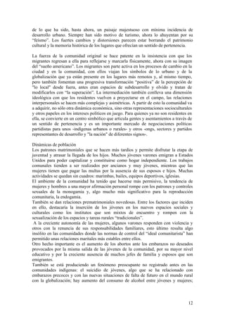 de lo que ha sido, hasta ahora, un paisaje majestuoso con mínima incidencia de
desarrollo urbano. Siempre han sido motivo de turismo, ahora lo ahuyentan por su
―feísmo‖. Los fuertes cambios y distorsiones parecen estar borrando el patrimonio
cultural y la memoria histórica de los lugares que ofrecían un sentido de pertenencia.

La fuerza de la comunidad original se hace patente en la insistencia con que los
migrantes regresan a ella para reflejarse y marcarla físicamente, ahora con su imagen
del ―sueño americano‖. Los migrantes son parte activa en los procesos de cambio en la
ciudad y en la comunidad, con ellos viajan los símbolos de lo urbano y de la
globalización que ya están presente en los lugares más remotos y, al mismo tiempo,
pero también fomentan una progresiva transformación ―positiva‖ de la percepción de
"lo local" desde fuera, antes eran espacios de subdesarrollo y olvido y tratan de
modificarlos con ―la superación‖. La intermediación también conlleva una dimensión
ideológica con que los residentes vuelven a proyectarse en el campo, las relaciones
interpersonales se hacen más complejas y asimétricas. A partir de esto la comunidad va
a adquirir, no sólo otra dinámica económica, sino otras representaciones socioculturales
y otros papeles en los intereses políticos en juego. Para quienes ya no son residentes en
ella, se convierte en un centro simbólico que articula gentes y asentamientos a través de
un sentido de pertenencia y es un importante mercado de negociaciones políticas
partidistas para unos -indígenas urbanos o rurales- y otros -ongs, sectores y partidos
representantes de desarrollo y "la nación" de diferentes signos-.

Dinámicas de población
Los patrones matrimoniales que se hacen más tardíos y permite disfrutar la etapa de
juventud y atrasar la llegada de los hijos. Muchos jóvenes varones emigran a Estados
Unidos para poder capitalizar y constituirse como hogar independiente. Los trabajos
comunales tienden a ser realizados por ancianos y muy jóvenes, mientras que las
mujeres tienen que pagar las multas por la ausencia de sus esposos e hijos. Muchas
actividades se quedan sin cuadros: marimbas, bailes, equipos deportivos, iglesias.
El ambiente de la comunidad ha tenido que hacerse más permisivo, la tendencia de
mujeres y hombres a una mayor afirmación personal rompe con los patrones y controles
sexuales de la monogamia y, algo mucho más significativo para la reproducción
comunitaria, la endogamia.
También se dan relaciones prematrimoniales novedosas. Entre los factores que inciden
en ello, destacaría la inserción de los jóvenes en los nuevos espacios sociales y
culturales como los institutos que son mixtos de encuentro y rompen con la
sexualización de los espacios y tareas rurales ―tradicionales‖.
 A la creciente autonomía de las mujeres, algunos varones responden con violencia y
otros con la renuncia de sus responsabilidades familiares, esto último resulta algo
insólito en las comunidades donde las normas de control del ―ideal comunitarista‖ han
permitido unas relaciones maritales más estables entre ellos.
Otro hecho importante es el aumento de los abortos ante los embarazos no deseados
provocados por la misma salida de las jóvenes de la comunidad, por su mayor nivel
educativo y por la creciente ausencia de muchos jefes de familia y esposos que son
emigrantes.
También se está produciendo un fenómeno preocupante no registrado antes en las
comunidades indígenas: el suicidio de jóvenes, algo que se ha relacionado con
embarazos precoces y con las nuevas situaciones de falta de futuro en el mundo rural
con la globalización; hay aumento del consumo de alcohol entre jóvenes y mujeres;



                                                                                       12
 