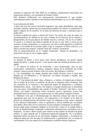 continúa la expansión del VIH SIDA en el altiplano, popularmente relacionada con
migraciones internas y con retornados de Estados Unidos.
Otra dinámica poblacional con consecuencias socioculturales es que muchos
transmigrantes pasan o quedan en esta frontera transformando a su vez la vida cotidiana.

La privatización del dolor
A pesar del nivel tan masivo del hecho migratorio, éste sigue abordándose como algo
personal y familiar; apenas hay un reconocimiento público (ni oficial, ni comunitario) al
papel e impacto de los ausentes. Es un tema tan doloroso de tratar y comunicar que es
medio tabú.
Se hacen evidentes los signos o marcas del ―éxito‖: los carros, las casas, las ropas, los
electrodomésticos, los dientes de oro, pero el drama de los fracasos, de los muertos y
desaparecidos, de los que dejaron de mandar noticias y remesas, ―de eso no se habla‖.
El secreto y el silencio aún rodea la partida de los que se van. Salir es como un reto
extremo a la idea comunitaria y a su proyecto, este nuevo perfil migratorio es difícil de
asumir: es el eslabón de los jóvenes sobre el que se constituye el futuro colectivo, y es
difícil concebir este traspaso ―cultural‖ fuera del ―control‖ comunitario.
Trae la refuncionalización de la ―religión tradicional‖: rituales de despedida y de
protección a los que se van y magias negras.

Nuevas violencias
La derrama de dinero a nivel micro tiene efectos paradójicos, tan pronto supone
igualación étnica ―a golpe de pisto‖, como genera toda una maraña de intereses por su
rapiña:
1.- Se observa la codicia de los burócratas y otros profesionales: juez de paz,
comerciantes, constructores, médicos, abogados, abusan de la población que recibe
remesas y buscan sacarla el dinero. Ello crea rencor, desconfianza y conflicto.
2.- Las comunidades son campo abonado para estafas diversas como el gran timo
dirigida por ‗El Millonario‘ y ‗El Mexicano‘ en Chiché, Zacualpa y Joyabaj. Hay
blanqueo de dinero.
3.- Y el ―movimiento de plata‖ atrae a foráneos y a locales a la disputa por el dinero,
más en medio de la crisis y la pobreza, de ahí que se organicen redes criminales. Hay
una extensión de la violencia y han aparecido grupos de delincuentes y asaltantes,
linchamientos, maras... Esto afecta a las mujeres y al grupo familiar que se encuentran
ante una mayor vulnerabilidad, más cuando el hombre ―protector‖ está fuera y envía
dólares. Los asaltos, violaciones, robos, secuestros express, agresiones, acosos, han
aumentado hacia las mujeres (y los menores) por ser ellas quienes manejan el dinero.
4.- Habíamos visto que en Huehuetenango las relaciones étnicas han sido de cuasi
segregación pero que con la guerra y las migraciones a los Estados se ha dado un
proceso de reindigenización del territorio maya: los indígenas se han vuelto a apropiar
de las cabeceras municipales y éstas se capitalizan y activan también por sus propias
actividades: ahora ellos son los carniceros, los que manejan el transporte, los alcaldes...
Incluso algún grupo emergente indígena se ha atrevido a entrar en la ciudad ladina y
racista de Huehuetenango comprando condominios-urbanizaciones, haciéndose con la
hostelería... El pisto o dinero iguala; pero todavía no hay disputa en términos de poder
político, se sigue optando por la autonomía-separación-segregación. No se producen
demandas fuertes de parte de un movimiento indígena cohesionado; y en general los
indígenas optan por una posición de modernización e igualamiento por su cuenta no
cuestionadora. No es un espacio de confrontación o conflictos étnicos explícitos.



                                                                                        13
 