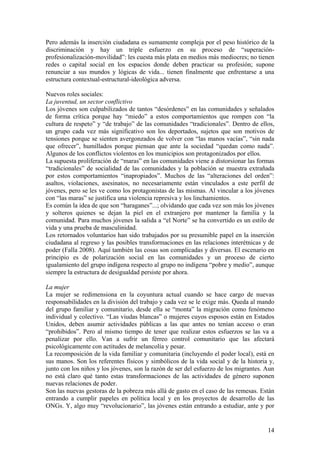 Pero además la inserción ciudadana es sumamente compleja por el peso histórico de la
discriminación y hay un triple esfuerzo en su proceso de ―superación-
profesionalización-movilidad‖: les cuesta más plata en medios más mediocres; no tienen
redes o capital social en los espacios donde deben practicar su profesión; supone
renunciar a sus mundos y lógicas de vida... tienen finalmente que enfrentarse a una
estructura contextual-estructural-ideológica adversa.

Nuevos roles sociales:
La juventud, un sector conflictivo
Los jóvenes son culpabilizados de tantos ―desórdenes‖ en las comunidades y señalados
de forma crítica porque hay ―miedo‖ a estos comportamientos que rompen con ―la
cultura de respeto‖ y ―de trabajo‖ de las comunidades ―tradicionales‖. Dentro de ellos,
un grupo cada vez más significativo son los deportados, sujetos que son motivos de
tensiones porque se sienten avergonzados de volver con ―las manos vacías‖, ―sin nada
que ofrecer‖, humillados porque piensan que ante la sociedad ―quedan como nada‖.
Algunos de los conflictos violentos en los municipios son protagonizados por ellos.
La supuesta proliferación de ―maras‖ en las comunidades viene a distorsionar las formas
―tradicionales‖ de socialidad de las comunidades y la población se muestra extrañada
por estos comportamientos ―inapropiados‖. Muchos de las ―alteraciones del orden‖:
asaltos, violaciones, asesinatos, no necesariamente están vinculados a este perfil de
jóvenes, pero se les ve como los protagonistas de las mismas. Al vincular a los jóvenes
con ―las maras‖ se justifica una violencia represiva y los linchamientos.
Es común la idea de que son ―haraganes‖...; olvidando que cada vez son más los jóvenes
y solteros quienes se dejan la piel en el extranjero por mantener la familia y la
comunidad. Para muchos jóvenes la salida a ―el Norte‖ se ha convertido es un estilo de
vida y una prueba de masculinidad.
Los retornados voluntarios han sido trabajados por su presumible papel en la inserción
ciudadana al regreso y las posibles transformaciones en las relaciones interétnicas y de
poder (Falla 2008). Aquí también las cosas son complicadas y diversas. El escenario en
principio es de polarización social en las comunidades y un proceso de cierto
igualamiento del grupo indígena respecto al grupo no indígena ―pobre y medio‖, aunque
siempre la estructura de desigualdad persiste por ahora.

La mujer
La mujer se redimensiona en la coyuntura actual cuando se hace cargo de nuevas
responsabilidades en la división del trabajo y cada vez se le exige más. Queda al mando
del grupo familiar y comunitario, desde ella se ―monta‖ la migración como fenómeno
individual y colectivo. ―Las viudas blancas‖ o mujeres cuyos esposos están en Estados
Unidos, deben asumir actividades públicas a las que antes no tenían acceso o eran
―prohibidos‖. Pero al mismo tiempo de tener que realizar estos esfuerzos se las va a
penalizar por ello. Van a sufrir un férreo control comunitario que las afectará
psicológicamente con actitudes de melancolía y pesar.
La recomposición de la vida familiar y comunitaria (incluyendo el poder local), está en
sus manos. Son los referentes físicos y simbólicos de la vida social y de la historia y,
junto con los niños y los jóvenes, son la razón de ser del esfuerzo de los migrantes. Aun
no está claro qué tanto estas transformaciones de las actividades de género suponen
nuevas relaciones de poder.
Son las nuevas gestoras de la pobreza más allá de gasto en el caso de las remesas. Están
entrando a cumplir papeles en política local y en los proyectos de desarrollo de las
ONGs. Y, algo muy ―revolucionario‖, las jóvenes están entrando a estudiar, ante y por


                                                                                      14
 
