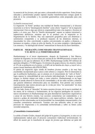 la ausencia de los jóvenes, más que antes y alcanzando niveles superiores. Estas jóvenes
educadas y profesionales pueden suponer muchas transformaciones aunque queda la
duda de si las comunidades y la sociedad guatemalteca están preparadas para esta
presencia.

La familia transnacional
La migración ―al Norte‖ produce una realidad de familia transnacional y el discurso
recurrente es el de la ―desintegración familiar‖ como efecto ―negativo‖ de la migración
internacional. Esto es algo que afecta (y responsabiliza) más a las mujeres y favorece al
poder y al status quo. Pero la ―familia desintegrada‖ supone su ruptura estructural y
separaciones definitivas, mientras que lo se produce con la migración es la
fragmentación de la familia. Hay una separación geográfica pero con dinámicas y
sentimientos compartidos y se producen reajustes de las dinámicas internas, se
reacomodan los roles convirtiendo a padres convencionales en padres a distancia, a
hermanos en madres, a hijas en jefes de familia. Es un tema complejo e ideologizado.
Las remesas y ―la ideología del retorno‖ materializan la fuerza de los lazos familiares.

PARTE III     MIGRACIÓN, COMUNIDADES TRANSNACIONALES
              Y EL RETO A LA TERRITORIALIDAD

Huehuetenango es el tercer departamento, después de Guatemala y San Marcos,
expulsor de migrantes, los tres tienen por encima de las 100.000 personas viviendo en el
extranjero (y los que no sabemos). En el 2005, Huehuetenango recibía 303 millones de
quetzales dirigidos a 75.500 hogares. En términos de grupos étnicos, los akatekos tienen
al 12% de su población en el exterior, y el 60% de las familias de chujes, q’anjob’ales y
mames tienen familiares allá (PNUD 2005).
El patrón de migración sigue siendo de hombres jóvenes casados y de muy baja
escolaridad, incorporando poco a poco a más solteros y a mujeres. Pero lo interesante es
que la población huehueteca, que es pionera en el conocimiento de ―salir al Norte‖,
logra superar la vulnerabilidad de una exclusión individualizada. Si migrar es asumir
riesgos, es distinto migrar con redes y como colectivo. Huehuetenango es un lugar
donde se puede observar la fuerza de las comunidades y de las redes sociales y alianzas
que generan dinámicas referenciales para sus miembros. Esto permite una aventura
transmigratoria algo menos precaria que la vivida por otros ―no autorizados‖ de otras
regiones de Centroamérica.
Por otro lado, frente al ―desorden‖ de tantos ausentes jóvenes, de la nueva ruralidad, de
las maras, de la violencia y linchamientos, de los negocios paralegales de coyotes o
narcos encontramos en Huehuetenango una gran densidad de expresiones organizativas
a pesar de una historia cruenta. Las acciones comunitarias son sorprendentes y se
mueven a golpes de intensidad imprevistos y con signos políticos variados. Aquí me
detengo en dos relacionadas con la territorialidad: las comunidades transnacionales y las
consultas comunitarias antiminería. Termino con una reflexión sobre el reto que
provocan las migraciones a la comunidad territorializada y sobre su futuro como
sociedad campesina.

¿Comunidades transnacionales?

La salida a Estados Unidos, después del golpe de la guerra y la posguerra, es otra vez un
replanteamiento radical para el proyecto comunitario tradicional territorializado. Es
difícil de asumir por la transfusión de sangre de jóvenes que deberían ser parte del


                                                                                      15
 