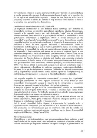 proyecto futuro colectivo, es como aceptar cierto fracaso y traición a la comunidad que
se queda: quienes salen escapan de alguna manera al control social y a la reproducción
de las lógicas de convivencias esperadas... aunque es una forma de sobrevivencia
colectiva y se espera el retorno. Es un tema es muy doloroso, como decía no se habla ni
se socializa, pero que aporta otras dimensiones.

La comunidad transnacional desde acá y desde allá
La migración internacional es una poderosa fuerza centrífuga que desbarata la
comunidad y expulsa a los miembros que deberían reproducirla a futuro. Sin embargo,
contrario a lo esperado, parece que cada desterrado ―carga‖ con su comunidad
incorporándola de forma simbólica, lo que le permite enfrentar la omnipresencia de la
globalización uniformadora y explotadora. Desde el núcleo articulador de ―la
comunidad‖ se configura la ―comunidad transnacional‖ o nueva dimensión que toma la
comunidad original territorializada cuando con la dispersión de sus miembros se hace
multilocal a través de otros espacios nacionales e internacionales. Frente al
nacionalismo metodológico y la idea de Pueblos, el territorio deja de ser absoluto en la
definición de la comunidad. De hecho en grupos indígenas forzados a la movilidad se
ha observado el funcionamiento del sentido de pertenencia colectivo ligado a una
comunidad imaginaria, a través de la memoria y las narraciones (Velasco 2005). Por su
diferencia étnica y su proceso histórico como indígenas, tanto en Guatemala como en
otros países de América Latina, su identidad está ligada a una comunidad originaria
pero se extiende de hecho a otros niveles donde no requiere concretarse físicamente,
sino que se mantiene como un referente simbólico principal y no excluyente (Giménez,
1996 y ver Bastos, 2000): la comunidad, aunque puede parecer un referente vago y
etéreo, está presente en la vida de los indígenas inmigrantes en diversas modalidades.
Se puede decir que los indígenas se mantienen "hablando" un lenguaje común como
tales y su pertenencia étnica continúa siendo efectiva a pesar de su imprecisión y su
multiplicidad, son recreaciones sociales de la etnicidad desde otras coordenadas.

Una segunda acepción de ―comunidad transnacional‖ es cuando los ―expulsados‖
constituyen comunidades en otros espacios nacionales. Es difícil hablar de estas
comunidades transnacionales porque la mayoría de los inmigrantes se encuentran
dispersos por las condiciones de la ilegalidad y del trabajo golondrina.
Y tampoco se puede dar por hecha la ―transnacionalidad‖ cuando las comunidades
indígenas no han sido parte de la Nación. Y cuando la tendencia sigue siendo de una
migración laboral de retorno. Por todo ello es más preciso entender estas experiencias
de comunalización como un proceso incipiente y precario.
Sin embargo, hay importantes colectivos de larga data en Estados Unidos con sus
formas organizativas. Buena parte suelen estar vinculadas a la iglesia católica y su eje
de acción la revitalización cultural y el ―panmayismo‖.
Así la actual comunidad étnica dispersa y fragmentada ha generado redes y
organizaciones de inmigrantes que son alternativas a la disolución de la comunidad.
Son ciudadanías no territorializadas que se construyen más allá del Estado, los
inmigrantes indígenas imaginan activamente y establecen nuevas formas de comunidad
ampliada (Gil Martínez 2006 y Castro 2006).

Mayas transnacionales
El sentido que el territorio podía tener para las comunidades rurales o indígenas se está
modificando con las migraciones y está dejando de entenderse como esa entidad de
carácter totalizante que englobaba dentro de un espacio contiguo la generalidad de las


                                                                                      16
 