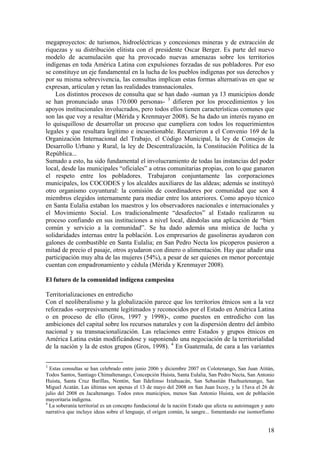megaproyectos: de turismos, hidroeléctricas y concesiones mineras y de extracción de
riquezas y su distribución elitista con el presidente Oscar Berger. Es parte del nuevo
modelo de acumulación que ha provocado nuevas amenazas sobre los territorios
indígenas en toda América Latina con expulsiones forzadas de sus pobladores. Por eso
se constituye un eje fundamental en la lucha de los pueblos indígenas por sus derechos y
por su misma sobrevivencia, las consultas implican estas formas alternativas en que se
expresan, articulan y retan las realidades transnacionales.
    Los distintos procesos de consulta que se han dado -suman ya 13 municipios donde
se han pronunciado unas 170.000 personas- 3 difieren por los procedimientos y los
apoyos institucionales involucrados, pero todos ellos tienen características comunes que
son las que voy a resaltar (Mérida y Krenmayer 2008). Se ha dado un interés rayano en
lo quisquilloso de desarrollar un proceso que cumpliera con todos los requerimientos
legales y que resultara legítimo e incuestionable. Recurrieron a el Convenio 169 de la
Organización Internacional del Trabajo, el Código Municipal, la ley de Consejos de
Desarrollo Urbano y Rural, la ley de Descentralización, la Constitución Política de la
República...
Sumado a esto, ha sido fundamental el involucramiento de todas las instancias del poder
local, desde las municipales ―oficiales‖ a otras comunitarias propias, con lo que ganaron
el respeto entre los pobladores. Trabajaron conjuntamente las corporaciones
municipales, los COCODES y los alcaldes auxiliares de las aldeas; además se instituyó
otro organismo coyuntural: la comisión de coordinadores por comunidad que son 4
miembros elegidos internamente para mediar entre los anteriores. Como apoyo técnico
en Santa Eulalia estaban los maestros y los observadores nacionales e internacionales y
el Movimiento Social. Los tradicionalmente ―desafectos‖ al Estado realizaron su
proceso confiando en sus instituciones a nivel local, dándolas una aplicación de ―bien
común y servicio a la comunidad‖. Se ha dado además una mística de lucha y
solidaridades internas entre la población. Los empresarios de gasolineras ayudaron con
galones de combustible en Santa Eulalia; en San Pedro Necta los picoperos pusieron a
mitad de precio el pasaje, otros ayudaron con dinero o alimentación. Hay que añadir una
participación muy alta de las mujeres (54%), a pesar de ser quienes en menor porcentaje
cuentan con empadronamiento y cédula (Mérida y Krenmayer 2008).

El futuro de la comunidad indígena campesina

Territorializaciones en entredicho
Con el neoliberalismo y la globalización parece que los territorios étnicos son a la vez
reforzados -sorpresivamente legitimados y reconocidos por el Estado en América Latina
o en proceso de ello (Gros, 1997 y 1998)-, como puestos en entredicho con las
ambiciones del capital sobre los recursos naturales y con la dispersión dentro del ámbito
nacional y su transnacionalización. Las relaciones entre Estados y grupos étnicos en
América Latina están modificándose y suponiendo una negociación de la territorialidad
de la nación y la de estos grupos (Gros, 1998). 4 En Guatemala, de cara a las variantes


3
  Estas consultas se han celebrado entre junio 2006 y diciembre 2007 en Colotenango, San Juan Atitán,
Todos Santos, Santiago Chimaltenango, Concepción Huista, Santa Eulalia, San Pedro Necta, San Antonio
Huista, Santa Cruz Barillas, Nentón, San Ildefonso Ixtahuacán, San Sebastián Huehuetenango, San
Miguel Acatán. Las últimas son apenas el 13 de mayo del 2008 en San Juan Ixcoy, y la 15ava el 26 de
julio del 2008 en Jacaltenango. Todos estos municipios, menos San Antonio Huista, son de población
mayoritaria indígena.
4
  La soberanía territorial es un concepto fundacional de la nación Estado que afecta su autoimagen y auto
narrativa que incluye ideas sobre el lenguaje, el origen común, la sangre... fomentando ese isomorfismo


                                                                                                      18
 