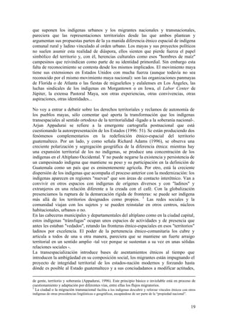 que suponen los indígenas urbanos y los migrantes nacionales y transnacionales,
pareciera que las representaciones territoriales desde las que ambos plantean y
argumentan sus propuestas parten de la ya manida diferencia étnico espacial de indígena
comunal rural y ladino vinculado al orden urbano. Los mayas y sus proyectos políticos
no suelen asumir esta realidad de diáspora, ellos sienten que pierde fuerza el papel
simbólico del territorio y, con él, herencias culturales como esos "hombres de maíz"
campesinos que reivindican como parte de su identidad primordial. Sin embargo esta
falta de reconocimiento se contesta desde los mismos implicados. El movimiento maya
tiene sus extensiones en Estados Unidos con mucha fuerza (aunque todavía no sea
reconocido por el mismo movimiento maya nacional): son las organizaciones panmayas
de Florida o de Atlanta o las fiestas de migueleños y eulalenses en Los Ángeles, las
luchas sindicales de los indígenas en Morgantown o en Iowa, el Labor Center de
Júpiter, la extensa Pastoral Maya, son otras experiencias, otras convivencias, otras
aspiraciones, otras identidades...

No voy a entrar a debatir sobre los derechos territoriales y reclamos de autonomía de
los pueblos mayas, sólo comentar qué aporta la transformación que los indígenas
transespaciales al sentido ortodoxo de la territorialidad -ligado a la soberanía nacional-.
Arjun Appadurai se refiere a la emergente cartografía postnacional que está
cuestionando la autorepresentación de los Estados (1996: 51). Se están produciendo dos
fenómenos complementarios en la redefinición étnico-espacial del territorio
guatemalteco. Por un lado, y como señala Richard Adams (1996), se observa una
creciente polarización y segregación geográfica de la diferencia étnica: mientras hay
una expansión territorial de los no indígenas, se produce una concentración de los
indígenas en el Altiplano Occidental. Y no puede negarse la existencia y persistencia de
un campesinado indígena que mantiene su peso y su participación en la definición de
Guatemala como un país que es eminentemente agrícola. Por otro, está la creciente
dispersión de los indígenas que acompaña el proceso anterior con la modernización: los
indígenas aparecen en regiones "nuevas" que son áreas de contacto interétnico. Van a
convivir en otros espacios con indígenas de orígenes diversos y con "ladinos" y
extranjeros en una relación diferente a la creada con el café. Con la globalización
presenciamos la ruptura de la demarcación rígida de fronteras: se puede ser indígena
más allá de los territorios designados como propios. 5 Las redes sociales y la
comunidad viajan con los sujetos y se pueden reinstalar en otros centros, núcleos
habitacionales, urbanos o no.
En las cabeceras municipales y departamentales del altiplano como en la ciudad capital,
estos indígenas "tránsfugas" ocupan unos espacios de actividades y de presencia que
antes les estaban "vedados", retando las fronteras étnico-espaciales en esos "territorios"
ladinos por excelencia. El poder de la pertenencia étnico-comunitaria los cubre y
articula a todos de una u otra manera, pareciera que se mantiene un fuerte arraigo
territorial en un sentido amplio -tal vez porque se sustentan a su vez en unas sólidas
relaciones sociales -.
La transespacialización introduce bases de asentamientos étnicos al tiempo que
introducen la ambigüedad en su composición social, los migrantes están impugnando el
proyecto de integridad territorial de los estados-nación modernos y forzando hasta
dónde es posible al Estado guatemalteco y a sus conciudadanos a modificar actitudes,

de gente, territorio y soberanía (Appadurai, 1996). Este principio básico e inviolable está en proceso de
cuestionamiento y adaptación por diferentes vías, entre ellas los flujos migratorios.
5
  La ciudad o la migración transnacional facilita a los indígenas descubrir y reforzar vínculos étnicos con otros
indígenas de otras procedencias lingüísticas o geográficas, escapándose de ser parte de la ―propiedad nacional‖.


                                                                                                                   19
 