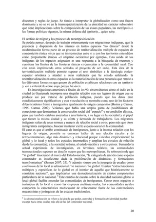 discursos y reglas de juego. Se tiende a interpretar la globalización como una fuerza
dominante y no se ve en la transespacialización de la etnicidad un carácter subversivo
que tiene implicaciones sobre la composición de las clases populares, las metrópolis o
las formas políticas vigentes, la misma defensa del territorio... quién sabe.

El sentido de migrar y los procesos de recampesinización
Se podría pensar, después de trabajar extensamente con migraciones indígenas, que la
presencia y dispersión de los mismos en tantos espacios ―no étnicos‖ desde la
modernización forma parte de un proceso de territorialización múltiple de espacios de
composición étnica mixta que se interconectan entre sí y con los territorios entendidos
como propiamente étnicos -el altiplano occidental por ejemplo-. Esta salida de los
indígenas de los espacios asignados es una respuesta a la búsqueda de recursos y
cuestiona los límites de las fronteras étnicas circunscritas a la comunidad rural. Con
ello están imprimiendo otros sentidos al proyecto de ser indio. Esta idea de la
territorialización múltiple permite superar el reto simbólico a la ideología étnico-
espacial ortodoxa y atender a otras realidades que he venido señalando: la
reterritorialización en otros espacios es la materialización de una presencia que remite a
las diferentes formas en que grupos de población establecen relaciones con un territorio
y van a entenderlo como suyo porque lo viven.
     En investigaciones anteriores a finales de los 90, observábamos cómo el indio en la
ciudad de Guatemala incorpora una singular relación con sus lugares de origen que se
produce así por tratarse de población indígena, puesto que los datos eran
estadísticamente significativos y esta vinculación se mostraba como uno de los factores
diferenciadores frente a inmigrantes igualmente de origen campesino (Bastos y Camus,
1995, Camus 2000). Veíamos que había una amplia gama de posibilidades de
conexiones que demuestran la construcción social del ―espacio‖ y su condición elástica,
pero que también estaban asociadas a una historia, a su lugar en la sociedad y al papel
que tienen la misma ciudad y su oferta y demanda de trabajadores. Los migrantes
indígenas saltan de unas normas y marcos de relación social a otros, pero más que otros
inmigrantes campesinos, buscan mantener cierto espacio social en la comunidad.
El caso es que el arribo continuado de inmigrantes, junto a la intensa relación con los
lugares de origen, permitía ya entonces hablar de una relación circular y de
retroalimentación, algo más dinámico y relacional porque vinculan empíricamente lo
global y lo local y todos los espacios intermedios y amplían los círculos de relación
desde la comunidad, a la sociedad urbana, al estado nación y a otros países. Sumando la
actual experiencia de investigación, en términos teóricos las comunidades
transnacionales suponen un desafío mayor que las metropolitanas. Se sobreentiende que
―lo global‖ trasciende el marco del Estado-nación, ―la categoría de nación como espacio
contenedor es insuficiente dada la proliferación de dinámicas y formaciones
transfronterizas‖ (Sassen 2007: 35). Y además rompe con la jerarquía de escalas como
continuum de lo local o subnacional / lo nacional / lo global. Existen ―estructuraciones
múltiples y específicas de lo global en el interior de aquello que históricamente se
considera nacional‖, que implicarían una desnacionalización de ciertos componentes
particulares de lo nacional. 6 Este cambio de escalas sobre la dualidad nacional-global o
local-global facilita entender las comunidades de inmigrantes. Como otros espacios e
instancias de lo local o como las empresas multinacionales, las comunidades rurales
comparten la característica multiescalar de relacionarse fuera de las convenciones
mecanicistas y jerárquicas de las escalas tradicionales.
6
 La desnacionalización se refiere a la idea de que poder, autoridad y formación de identidad pueden
escapar hacia otras escalas más allá de las del contenedor nacional.


                                                                                                      20
 