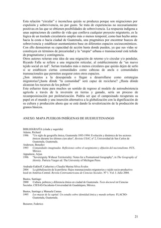 Esta relación ―circular‖ e inconclusa quizás se produzca porque son migraciones por
expulsión y sobrevivencia, no por gusto. Se trata de experiencias no necesariamente
positivas en las que se obtienen posibilidades de sobrevivencia. La respuesta indígena a
unas aspiraciones de cambio de vida que conlleva cualquier proyecto migratorio, es la
lógica de un traslado circulatorio amplio más o menos temporal, como han hecho antes
hacia la costa o hacia ciudad de Guatemala, una pragmática por encontrar huecos de
sobrevivencia y establecer asentamientos base en diferentes espacios socioeconómicos.
Con ello demuestran su capacidad de acción hasta donde pueden, ya que sus vidas se
construyen en términos de precariedad y la "utopía" urbana o transnacional está teñida
de pragmatismo y contingencia.
Otros autores reiteran esta idea de una migración de retorno y/o circular y/o pendular,
Ricardo Falla se refiere a una migración reticular, al establecimiento de ―un nuevo
tejido social en red‖. Serían traslados más o menos circulares que quizás dejen de serlo
si se establecen ciertas comunidades como cabezas de ancla o comunidades
transnacionales que permiten asegurar estos otros espacios.
¿Son intentos a la desesperada o llegan a desarrollarse como estrategias
migratorias?¿hasta dónde ―la comunidad‖ será capaz de reciclarse? ¿Hasta dónde
alcanzan los recursos de los pobres?
Este esfuerzo tiene para muchos un sentido de regreso al modelo de autosubsistencia
agrícola a través de la inversión en tierras y ganado, sería un proceso de
recampesinización por proletarización. Podría ser que el campesinado recuperara su
papel en el mundo y una inserción alternativa a la globalización con la dignificación de
su cultura y producción ahora que se está dando la revalorización de la producción de
granos básicos.


ANEXO: MAPA PUEBLOS INDÍGENAS DE HUEHUETENANGO


BIBLIOGRAFÍA (citada y sugerida)
Adams, Richard
1996   "Un siglo de geografía étnica, Guatemala 1893-1994: Evolución y dinámica de los sectores
       étnicos durante los últimos cien años", Revista USAC, nº 2, Universidad de San Carlos de
       Guatemala, Guatemala.
Anderson, Benedict
1993   Comunidades imaginadas. Reflexiones sobre el surgimiento y difusión del nacionalismo. FCE,
       México.
Appadurai, Arjun
1996   "Sovereignity Without Territoriality: Notes for a Postnational Geography", in The Geography of
       Identity. Patricia Yaeger ed. The University of Michigan Press.

Andrade-Eekhoff, Catherine y Claudia Marina Silva-Ávalos
2004     La globalización de la periferia: flujos transnacionales migratorios y tejido socio-productivo
local en América Central. Revista Centroamericana de Ciencias Sociales. Nº 1. Vol. I. Julio 2004.

Bastos, Santiago
2000     Cultura, pobreza y diferencia étnica en ciudad de Guatemala. Tesis doctoral en Ciencias
Sociales. CIESAS Occidente-Universidad de Guadalajara, México.

Bastos, Santiago y Manuela Camus
1995     Los mayas de la capital. Un estudio sobre identidad étnica y mundo urbano. FLACSO-
         Guatemala, Guatemala.

Besserer, Federico



                                                                                                          21
 