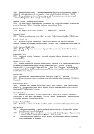 1999    Estudios Transnacionales y ciudadanía transnacional. En Fronteras Fragmentadas. México: El
Colegio de Michoacán y Centro de Investigación y Desarrollo del Estado de Michoacán, CIDEM.
2004    Topografías transnacionales. Hacia una geografía de la vida transnacional. Universidad
Autónoma Metropolitana y Plaza y Valdés editores. México.

Besserer, Federico y Michael Kearney (editores)
2006     San Juan Mixtepec: Una comunidad transnacional ante el poder clasificador y filtrador de las
fronteras. Casa Juan Pablos y Universidad Autónoma Metropolitana, México

Camus, Manuela
2000   Ser indígena en ciudad de Guatemala. FLACSO-Guatemala, Guatemala.

Bauman, Zygmunt
2005   Vidas desperdiciadas. La modernidad y sus parias. Paidós Estado y Sociedad nº 126, España.

Castillo Méndez, Iván
2007     Acumulación global, territorialidad y etnicidad en las tierras altas mayas de Guatemala.
Ponencia II Jornada de Estudios y Experiencias sobre Territorio, Poder y Política,10 a 12 de octubre 2007

Castles, Stephen y Mark J. Millar
1998     The Age of Migration. Internacional Population Movements in the Modern World. Guilfors
Press, New York.

Castro Neira, Yerko
2006    La mayoría invisible. Ciudadanía y crisis en la migración indígena. Alteridades, año 16, nº 31,
enero-junio 2006.

Dardón Sosa, Juan Jacobo
2005      Pueblos indígenas y la migración internacional en Guatemala: de las comunidades en resistencia
hacia las comunidades transnacionales. Ponencia presentada en las XV Jornadas Lascasianas
Internacionales, 15-16 noviembre, Ciudad de México y Puebla. Tema ―Migración: Pueblos Indígenas y
Afroamericanos‖. Universidad Nacional Autónoma de México, Universidad Iberoamericana de Puebla e
Instituto de Ciencias Jurídicas.

Falla, Ricardo
2006     Juventud de una comunidad maya. Ixcán, Guatemala. AVANCSO, Guatemala
2008     Migración transnacional retornada. Juventud indígena de Zacualpa, Guatemala. AVANCSO,
Guatemala.

García Canclini, Néstor
1999     ―Narrativas sobre fronteras móviles entre Estados Unidos y América Latina‖, en La dinámica
global/local. Cultura y comunicación: nuevos desafíos, Bayardo, Rubens y Mónica Lacarrieu (comp.).
Ediciones CICCUS-La Crujía, Argentina.

Gil Martínez, Rocío
2006    Fronteras de pertenencia. Hacia la construcción del bienestar y el desarrollo comunitario
transnacional de Santa María Tindú, Oaxaca. Colección Estudios Transnacionales. Casa Juan Pablos y
Universidad Autónoma Metropolitana, México.

Giménez Montiel, Gilberto
1996   Territorio y Cultura. Universidad de Colima. Centro Universitario de Investigaciones Sociales.

Gros, Christian
1997    "Indigenismo y etnicidad. El desafío neoliberal", en Antropología en la modernidad. Instituto
        Colombiano de Antropología, Bogotá.
1998    "Ser diferente por (para) ser moderno, o las paradojas de la identidad. Algunas reflexiones sobre
        la construcción de la frontera étnica en América Latina". Borrador.
*sf     "Identidades indígenas, identidades nuevas. Algunas reflexiones a partir del caso colombiano",
        en Revista Mexicana de Sociología




                                                                                                          22
 