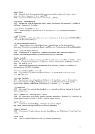Harvey, David
2004    La condición de la posmodernidad. Investigación sobre los orígenes del cambio cultural.
Amorrortu editores, Argentina. 1º ed. en inglés 1990.
2007    Breve historia del neoliberalismo. Ediciones AKAL, Madrid.

Levitt, Peggy y Sanjeev Khagram
2007     Introduction in The Transnational Studies Reader: Intersections and Innovations, Peggy Levitt
and Sanjeev Khagram ed.. Routledge.

Loucky, James y Marilyn Moors (eds.)
2000     The Maya Diaspora: Guatemalan Roots, New American Lives. Temple University Press,
Philadelphia.

Lovell, W. George
1990     Conquista y cambio cultural. La sierra de los Cuchumatanes de Guatemala, 1500-1821. CIRMA
y Plumsock Mesoamerican Studies.

Lutz, Christopher y Georges Lovell
2000     Survivors on the Move: Maya Migration in Time and Space, en The Maya Diaspora:
Guatemalan Roots, New American Lives. Loucky and Moors eds. Temple University Press, Philadelphia.

Mérida, Cecilia y Wolfgang Krenmayr
2008     Sistematización de experiencias. Asamblea departamental por la defensa de los recursos
naturales renovables y no renovables de Huehuetenango. Informe. Guatemala.

Morales, Abelardo
2006     ―Migraciones, tendencias recientes y su relación con la crisis de ciudadanía en América Latina y
el Caribe‖, en Migraciones indígenas en las Américas. Instituto Interamericano de Derechos Humanos,
IIDH, Costa Rica. Pp. 15-26.
2007     La diáspora de la posguerra. Regionalismo de los migrantes y dinámicas territoriales en
América Central. FLACSO, Costa Rica.

Pérez Sainz, Juan Pablo y Minor Mora Sala
2007    La persistencia de la miseria en Centroamérica. Una mirada desde la exclusión social.
FLACSO: Costa Rica.

Pérez Sainz, Juan Pablo
2006    La dimensión social de la globalización. Los retos de la exclusión social en Centroamérica.
Ponencia presentada al Foro Regional ―La izquierda de América Central en el contexto global‖,
organizado por la Fundación Friedrich Ebert Stiftung en Guatemala, 12 y 13 de octubre.

PNUD Guatemala
2005   Diversidad étnico-cultural: La ciudadanía en un estado plural. Informe Nacional de Desarrollo
Humano, Guatemala.

Portes, Alejandro, Luis Guarnizo y Patricia Landolt
2003     La globalización desde abajo: transnacionalismo inmigrante y desarrollo. La experiencia de
Estados Unidos y América Latina. FLACSO y Editorial Porrúa, México.

Reguillo, Rossana
s/f      ―La razón re-encantada: Magia, neoreligión en la era del colapso‖.
http: //www.hemi.nyu.edu/eng/seminar/usa/text/reguillo_paper.html

Robinson, William I.
2003    Transnational Conflicts. Central America, Social Change, and Globalization. Verso, New York-
London.

Sassen, Saskia
2007     Una sociología de la globalización. Katz editores: Buenos Aires.




                                                                                                      23
 