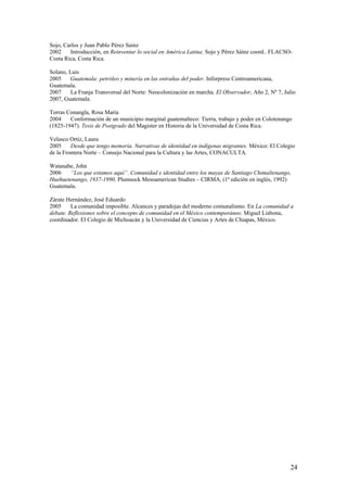 Sojo, Carlos y Juan Pablo Pérez Sainz
2002    Introducción, en Reinventar lo social en América Latina. Sojo y Pérez Sáinz coord.. FLACSO-
Costa Rica, Costa Rica.

Solano, Luis
2005    Guatemala: petróleo y minería en las entrañas del poder. Inforpress Centroamericana,
Guatemala.
2007     La Franja Transversal del Norte: Neocolonización en marcha. El Observador, Año 2, Nº 7, Julio
2007, Guatemala.

Torras Conangla, Rosa María
2004    Conformación de un municipio marginal guatemalteco: Tierra, trabajo y poder en Colotenango
(1825-1947). Tesis de Postgrado del Magister en Historia de la Universidad de Costa Rica.

Velasco Ortiz, Laura
2005     Desde que tengo memoria. Narrativas de identidad en indígenas migrantes. México: El Colegio
de la Frontera Norte – Consejo Nacional para la Cultura y las Artes, CONACULTA.

Watanabe, John
2006   “Los que estamos aquí”. Comunidad e identidad entre los mayas de Santiago Chimaltenango,
Huehuetenango, 1937-1990. Plumsock Mesoamerican Studies – CIRMA, (1ª edición en inglés, 1992)
Guatemala.

Zárate Hernández, José Eduardo
2005     La comunidad imposible. Alcances y paradojas del moderno comunalismo. En La comunidad a
debate. Reflexiones sobre el concepto de comunidad en el México contemporáneo. Miguel Lisbona,
coordinador. El Colegio de Michoacán y la Universidad de Ciencias y Artes de Chiapas, México.




                                                                                                   24
 