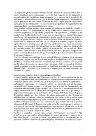 La megacitada globalización económica ha sido definida de diversas formas, más o
menos discutidas pero relacionadas: como la fase superior de la expansión o
mundialización del capitalismo ahora corporativo o el proceso de la transición del
fordismo a la acumulación flexible o de acumulación por desposesión... el caso es que
ha sido provocada por una ―nueva revolución industrial‖ cuyos ejes son las poderosas
tecnologías de la información y la comunicación que permiten la segmentación del
proceso productivo en diversos territorios o países.
Otros teóricos también abordan estos procesos de globalización desde lo cultural, la
historia, lo social... El geógrafo David Harvey (2004) ofreció una clave que vincula el
fenómeno económico con el cultural al referirse a ―la compresión del espacio y del
tiempo‖, una lúcida metáfora del vértigo que nos desborda. Las nuevas tecnologías
electrónicas y de las comunicaciones permiten acortar significativamente los tiempos y
acercar los puntos distantes, algo que venía ocurriendo desde las diferentes fases de la
modernidad. La liberación más total de las variables de tiempo y espacio se puede
representar con el ciberespacio y el desarrollo del Internet. Esto tiene implicaciones
muy fuertes en términos de relocalización de las actividades productivas, de desarrollo
del mercado bursátil, de traslados veloces, de simultaneidad de las noticias... Estas
actividades, flujos, dinámicas marcan la pauta de una nueva geografía del poder que
semeja extensa y desterritorializada que es manipulada por unas élites transnacionales
desde las corporaciones.
El neoliberalismo –inagurado por Reagan en los USA- supone la creación de un marco
institucional caracterizado por derechos de propiedad privada fuertes, mercados libres y
libertad de comercio. Con esta tesis se construye un arma de consenso ideológico con
que las clases dominantes se reposicionan y recurren a todo un arsenal de violencia
estatal, económica y militar para imponer su modelo de acumulación por desposesión
(Harvey 2007). Luego me voy a detener en el impacto que ha tenido respecto a las
funciones del Estado.

Centroamérica: inserción de la periferia a la economía global
El nuevo modelo identifica tres fenómenos sociales: la transnacionalización de las
élites; la fragmentación de los sectores medios; y la exclusión social de amplios sectores
subalternos (Pérez Sainz y Mora 2007, Robinson 2003). Esto último es intrínseco a la
globalización económica: el excedente laboral se manifiesta con el desempleo
estructural en el mundo urbano y en el rural; algo a lo que en Centroamérica no
estábamos acostumbrados porque viviendo en el límite de la subsistencia existía un
amplia informalidad rural y urbana. Este desempleo o no futuro es lo que empuja la
migración internacional: es la exportación de la fuerza de trabajo producida por la
devastación dejada por las políticas de ajuste estructural y dos décadas de
neoliberalismo en América Latina, los acuerdos de libre comercio, las privatizaciones,
la contracción del empleo público y de los créditos, los desastres no naturales y otros.
También aparecen nuevos ejes de acumulación que reflejan la nueva división
internacional del trabajo de la economía global como las maquiladoras, el turismo, la
agricultura de exportación y la disputa por los recursos naturales o la explotación de los
bioenergéticos, que hasta ahora han generado un escenario de profundización de la
desigualdad, la exclusión y la polaridad social.
También se expanden y suman otros proyectos ―políticamente incorrectos‖ o ―del
delito‖ como el narcotráfico, el contrabando de armas, las maras, el negocio de la
migración ―ilegal‖, la trata de personas... que -compartiendo el mismo norte de las
ganancias ilimitadas- imponen sus propias lógicas y distorsionan los mundos de vida de



                                                                                        3
 