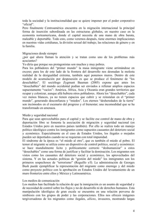toda la sociedad y la institucionalidad que se quiere imponer por el poder corporativo
―oficial‖.
Pero finalmente Centroamérica encuentra en la migración internacional la principal
forma de inserción subordinada en las estructuras globales, en nuestro caso en la
economía norteamericana, donde el capital necesita de una mano de obra barata,
maleable y deportable. Todo esto, como veremos después, tiene enormes implicaciones
en nuestras vidas cotidianas, la división sexual del trabajo, las relaciones de género y en
la familia.

Migraciones desde siempre
¿por qué ahora llaman la atención y se tratan como uno de los problemas más
acuciantes?
Yo diría que porque sus protagonistas son muchos y muy pobres.
Para los pobladores del ―primer mundo‖ la masa inmigrante viene arrimándose en
exceso; para los de este lado de la frontera del desarrollo nos desnudan la molesta
realidad de la desigualdad extrema, también aquí ponemos muros. Dentro de este
modelo de acumulación por desposesión es que se produce el fenómeno de ―los
desechables‖. El sociólogo Zygmunt Bauman (2005) expone que antes los
―desechables‖ del mundo occidental podían ser enviados a rellenar amplios espacios
supuestamente ―vacíos‖: América, África, Asia y Oceanía eran grandes territorios que
ocupar y colonizar, aunque allá hubiera otros pobladores. Ahora los ―desechables‖, cada
vez menos blancos, ya no tienen espacios que cubrir y se reinstalan en el ―primer
mundo‖, generando desconfianza y ―miedos‖. Los eternos ―desheredados de la tierra‖
son incómodos en el escenario del progreso y el bienestar; una incomodidad que se ha
transformado en amenaza.

Miedo y seguridad nacional
Para que sean aprovechables para el capital y se facilite ese control de mano de obra y
deportación libre se fomenta la asociación de migración y seguridad nacional (en
Estados Unidos pero en nuestros países también). Por ello se realiza todo un manejo
político ideológico contra los inmigrantes como supuestos causantes del deterioro social
y económico. Especialmente en el caso de Estados Unidos, los ilegales o mojados
pueden ser deportados cuando no se requieran con total impunidad.
El síndrome de la época es ―el miedo al otro‖, que es también el miedo al pobre. El
temor al migrante se utiliza como un dispositivo de control político, social y económico:
se hace mundialmente lícito y políticamente correcto ―deshumanizar‖ a estos
―desechables‖ como una forma de justificar y facilitar la dominación. Los migrantes son
vistos como los causantes del deterioro social y económico, los aprovechados del
sistema. Y en las actuales políticas de ―gestión del miedo‖ los inmigrantes son los
primeros sospechosos de ―terrorismo‖ (Reguillo s/f). La administración de Georges
Bush puede ejemplificar la representación del migrante como enemigo y del miedo
como proyecto político con la aprobación en Estados Unidos del levantamiento de un
muro fronterizo entre ellos y México y Latinoamérica.

Los medios de comunicación
Los medios han facilitado la relación de que la inmigración es un asunto de seguridad y
de necesidad de control sobre los flujos y no de desarrollo ni de derechos humanos. Esta
manipulación ideológica de gran escala se encuentra en una relación perversa de
simbiosis con los grupos de poder y las corporaciones. Ellos nos ofrecen imágenes
tergiversadoras de los migrantes como ilegales, alliens, invasores, mostrando largas


                                                                                         4
 