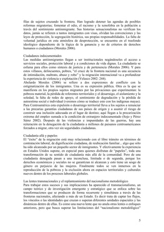 filas de sujetos cruzando la frontera. Han logrado detener las agendas de posibles
reformas migratorias; fomentar el odio, el racismo y la xenofobia en la población a
través del sentimiento antiinmigrante. Sus historias sensacionalistas no verifican los
datos, jamás se refieren a tantos inmigrantes con visas, olvidan las convenciones y las
leyes de protección, la segregación histórica, sus propias responsabilidades. La falta de
voluntad jurídica en esta atmósfera de desprotección, se encuentra en el trasfondo
ideológico dependiente de la lógica de la ganancia y no de criterios de derechos
humanos o ciudadanos (Morales 2006).

Ciudadanos indocumentados
Las medidas antiinmigrantes llegan a ser institucionales negándoseles el acceso a
servicios sociales, protección laboral y a condiciones de vida dignas. La ciudadanía se
esfuma para ellos como síntesis de justicia y de pertenencia (Morales 2006). Y para
estos villanos, delincuentes, pobres, ―el cruce de la frontera nacional es una secuencia
de intimidación, maltrato, abuso y robo‖ y la migración internacional va a profundizar
la experiencia de violencia y explotación (Velasco 2002: 244).
Abelardo Morales (2006) se refiere a dos expresiones de conflicto con la
estigmatización de los inmigrantes. Una es su expresión pública. Otra es la que se
manifiesta en los propios sujetos migrantes por las privaciones que experimentan: la
pobreza material, la pérdida de referentes territoriales y el desarraigo, el aislamiento y la
soledad, la falta de redes de apoyo, el sentimiento de degradación y la pérdida de
autoestima social e individual (veremos cómo se traduce esto con los indígenas mayas).
Para Centroamérica esta expulsión o desarraigo territorial lleva a los sujetos a renunciar
a las precarias garantías ciudadanas de sus países de origen y a asumir el riesgo de
construir una inclusión adecuada en el lugar de destino; aquí llegan a la precarización
extrema del empleo sumada a la condición de extranjero indocumentado (Sojo y Pérez
Sáinz 2002). Después de las violencias e impunidades de las guerras, hay una
reiteración en la denegación de la ciudadanía a millones de paisanos centroamericanos
forzados a migrar, otra vez sin seguridades ciudadanas.

Ciudadanía allá y papeles
El ―éxito‖ de la migración está muy relacionado con el libre tránsito en términos de
contratación laboral, de dignificación ciudadana, de reubicación familiar... algo que sólo
ha sido alcanzado por un pequeño sector de inmigrantes. Y efectivamente la experiencia
en Estados Unidos supone, en especial para quienes disfrutan de ―papeles‖, toda una
transformación de su sentido de ciudadanía más allá de la comunidad. Pero de una
ciudadanía denegada pasan a una inconclusa, limitada o de segunda, porque los
derechos económicos y sociales no se garantizan ni alcanzan y esto tiene un sesgo de
género en perjuicio de las mujeres. Finalmente todos se ven inmersos en la
reproducción de la pobreza y la exclusión ahora en espacios territoriales y culturales
nuevos dentro de los procesos laborales globales.

Las lentes transnacionales y el replanteamiento del nacionalismo metodológico
Para trabajar estos sucesos y sus implicaciones ha aparecido el transnacionalismo, un
campo teórico y de investigación emergente y estratégico que se enfoca sobre las
transformaciones que se producen de forma recurrente y simultánea a través de las
fronteras nacionales, afectando a más de un Estado. Es decir trata de captar los flujos,
los vínculos o las identidades que cruzan o superan diferentes unidades espaciales y las
dinámicas dentro de ellas. Es como una nueva lente que no anula otras lentes o enfoques
anteriores, pero que busca superar las limitaciones del ―nacionalismo metodológico‖


                                                                                           5
 