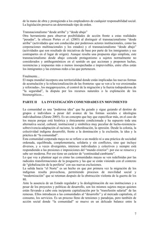 de la mano de obra y protegiendo a los empleadores de cualquier responsabilidad social.
La legislación preserva un determinado tipo de orden.

Transnacionalismo ―desde arriba‖ y ―desde abajo‖
Otra herramienta para observar posibilidades de acción frente a estas realidades
―pesadas‖, la ofrecen Portes et al. (2003) al distinguir el transnacionalismo ―desde
arriba‖ (actividades que son conducidas por poderosos actores institucionales, como las
corporaciones multinacionales y los estados) y el transnacionalismo ―desde abajo‖
(actividades que son resultado de iniciativas de base por parte de los inmigrantes y sus
contrapartes en el lugar de origen). Aunque resulta una propuesta algo simplista, este
transnacionalismo desde abajo concede protagonismo a sujetos normalmente no
considerados y antihegemónicos en el sentido en que accionan y proponen luchas,
resistencias y respuestas más o menos insospechadas e imprevisibles, entre ellos están
los inmigrantes y las extensas redes a las que pertenecen.

Finalmente...
El mapa mundial incorpora una territorialidad donde están implicadas las nuevas formas
de acumulación y la refuncionalización de las fronteras -que se ven a la vez erosionadas
y reforzadas-, los megaproyectos, el control de la migración y la fuerza todopoderosa de
―la seguridad‖, la disputa por los recursos naturales o la explotación de los
bioenergéticos...

PARTE II      LA INVESTIGACIÓN COMUNIDADES EN MOVIMIENTO

La comunidad es una ―poderosa idea‖ que ha guiado y sigue guiando el destino de
grupos e individuos a pesar del avance de las formas sociales e ideologías
individualistas (Zárate 2005). Es un concepto que hay que especificar más, en el caso de
los mayas porque está histórica y étnicamente condicionada y ha supuesto toda una
alternativa social, cultural, institucional y simbólica muy peculiar de lucha-resistencia-
sobrevivencia-adaptación al racismo, la subordinación, la opresión. Desde la colonia, la
colectividad indígena desarrolló, frente a la dominación y la exclusión, la idea y la
práctica de ―la comunidad‖.
Esta comunidad corporada maya no se refiere a un modelo ni a una práctica de sociedad
ordenada, equilibrada, complementaria, solidaria y sin conflictos, sino que incluye
diversos, y a veces divergentes, intereses individuales y colectivos y siempre está
respondiendo a las presiones e imposiciones del ―mundo exterior‖: por eso se renueva y
sabe ser moderna. Por eso tiene un carácter de ―continuidad cambiante‖.
Lo que voy a plantear aquí es cómo las comunidades mayas se ven redefinidas por las
radicales transformaciones de la posguerra y las que se están viniendo con el contexto
de ―globalización de la periferia‖ con sus nuevas exclusiones.
La salida hacia ―el Norte‖ es un hecho en que por primera vez la migración de los
indígenas resulta provechosa, permitiendo procesos de movilidad social y
―modernización‖ que se retoman después de la obstrucción violenta de la guerra de los
80.
Ante la ausencia de un Estado regulador y la deslegitimación de sus instituciones y a
pesar de los proyectos y políticas de desarrollo, son los mismos sujetos mayas quienes
están llevando a cabo esta incipiente capitalización por la ―transfusión salarial‖ de las
remesas. Ellos introducen a las comunidades al ―desarrollo‖ y al mercado capitalista, el
consumo, los servicios. Es un proceso lleno de tensiones y paradojas, pero también de
acción social donde ―la comunidad‖ se mueve en un delicado balance entre la


                                                                                        7
 